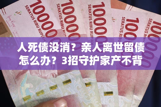 北京人死债没消？亲人离世留债怎么办？3招守护家产不背锅