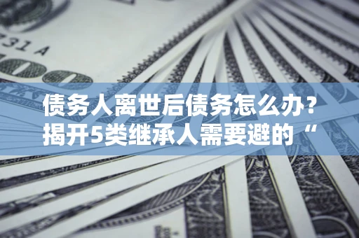 北京债务人离世后债务怎么办？揭开5类继承人需要避的“坑”